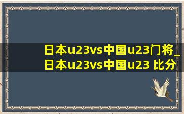 日本u23vs中国u23门将_日本u23vs中国u23 比分